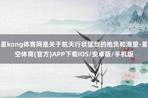 星kong体育网是关于航天行状猛烈的抱负和渴望-星空体育(官方)APP下载IOS/安卓版/手机版