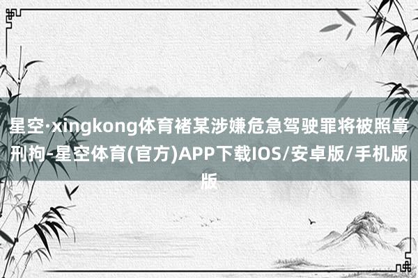 星空·xingkong体育褚某涉嫌危急驾驶罪将被照章刑拘-星空体育(官方)APP下载IOS/安卓版/手机版