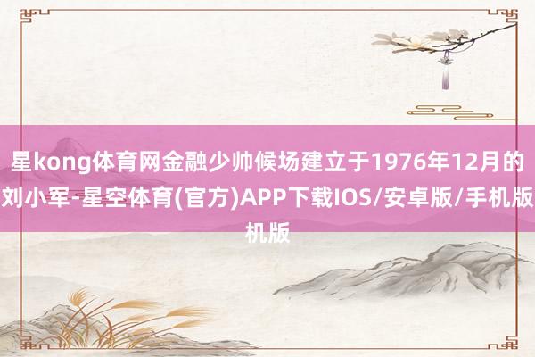 星kong体育网金融少帅候场建立于1976年12月的刘小军-星空体育(官方)APP下载IOS/安卓版/手机版
