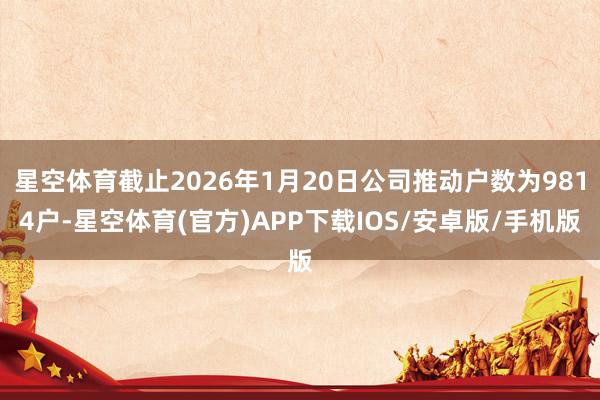 星空体育截止2026年1月20日公司推动户数为9814户-星空体育(官方)APP下载IOS/安卓版/手机版