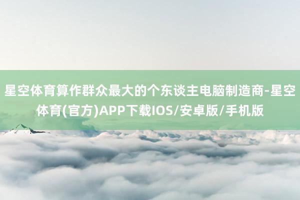星空体育　　算作群众最大的个东谈主电脑制造商-星空体育(官方)APP下载IOS/安卓版/手机版