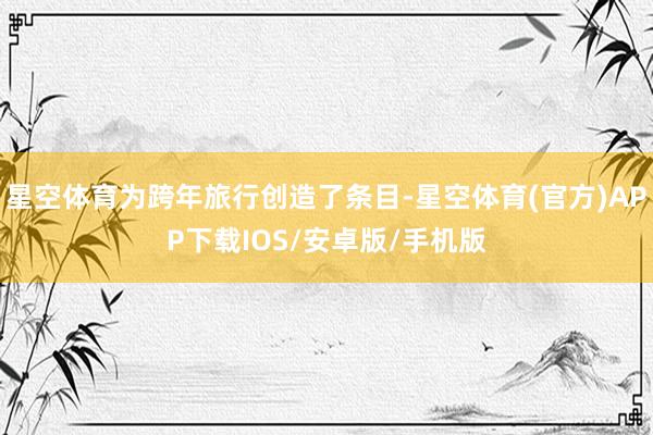 星空体育为跨年旅行创造了条目-星空体育(官方)APP下载IOS/安卓版/手机版