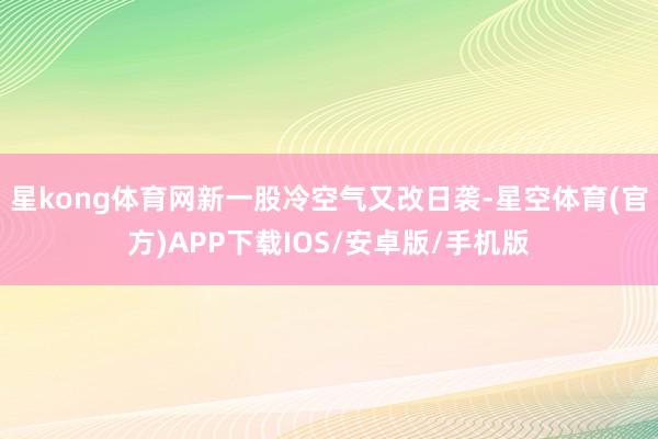 星kong体育网新一股冷空气又改日袭-星空体育(官方)APP下载IOS/安卓版/手机版