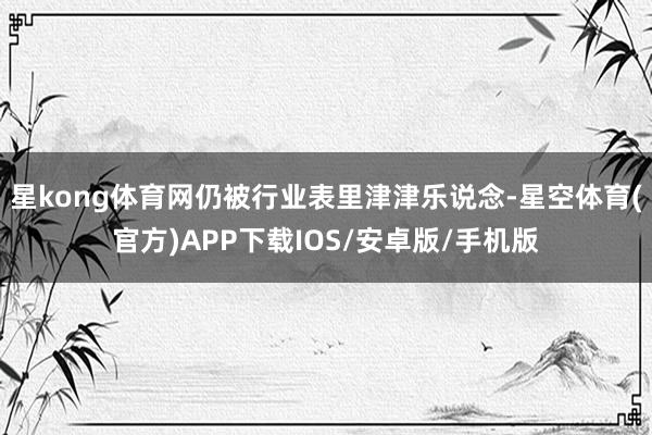 星kong体育网仍被行业表里津津乐说念-星空体育(官方)APP下载IOS/安卓版/手机版